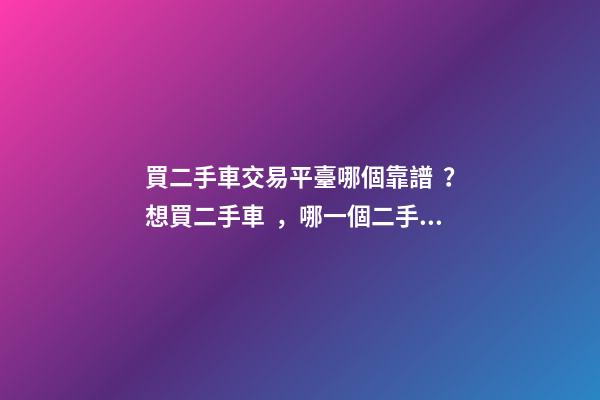 買二手車交易平臺哪個靠譜？想買二手車，哪一個二手車交易平臺最可靠？